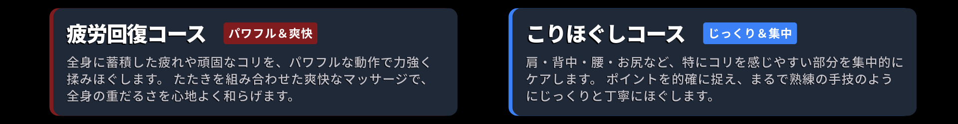 コース画像。疲労回復コース：全身に蓄積した疲れや頑固なコリを、パワフルな動作で力強く揉みほぐします。 たたきを組み合わせた爽快なマッサージで、全身の重だるさを心地よく和らげます。 こりほぐしコース： 肩・背中・腰・お尻など、特にコリを感じやすい部分を集中的にケアします。 ポイントを的確に捉え、まるで熟練の手技のようにじっくりと丁寧にほぐします。